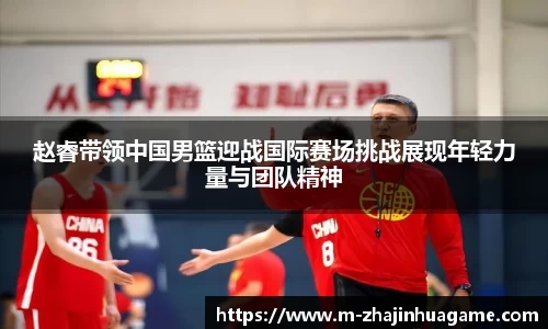 赵睿带领中国男篮迎战国际赛场挑战展现年轻力量与团队精神
