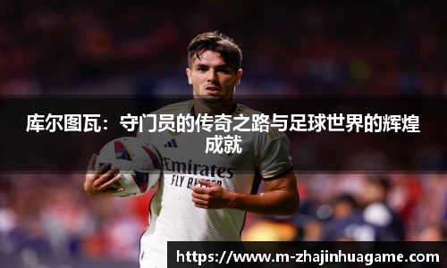 库尔图瓦：守门员的传奇之路与足球世界的辉煌成就