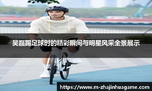 吴磊踢足球时的精彩瞬间与明星风采全景展示